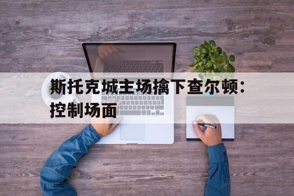 斯托克城主场擒下查尔顿：控制场面的简单介绍